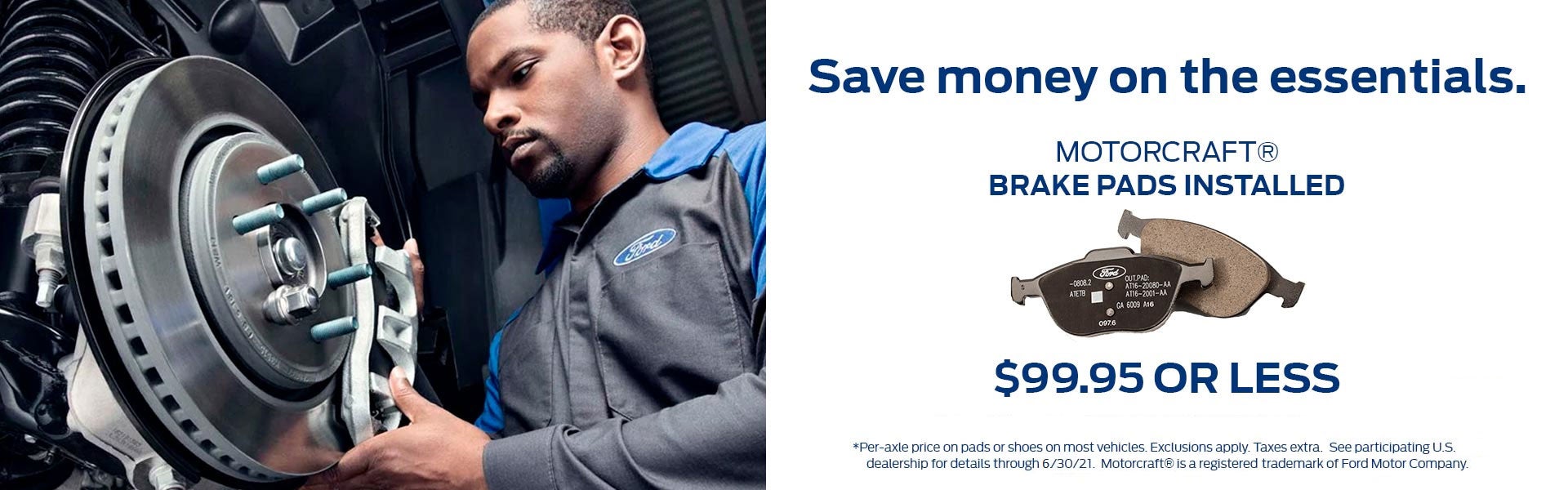 Save money on the essentials. Get Motorcraft® Brake Pads installed, $99.95 or less. Per-axle price on pads or shoes on most vehicles. Exclusions apply. Taxes extra. Motorcraft® is a registered trademark of Ford Motor Company. See participating U.S. dealership for details through 12/31/20. Click to print this offer.