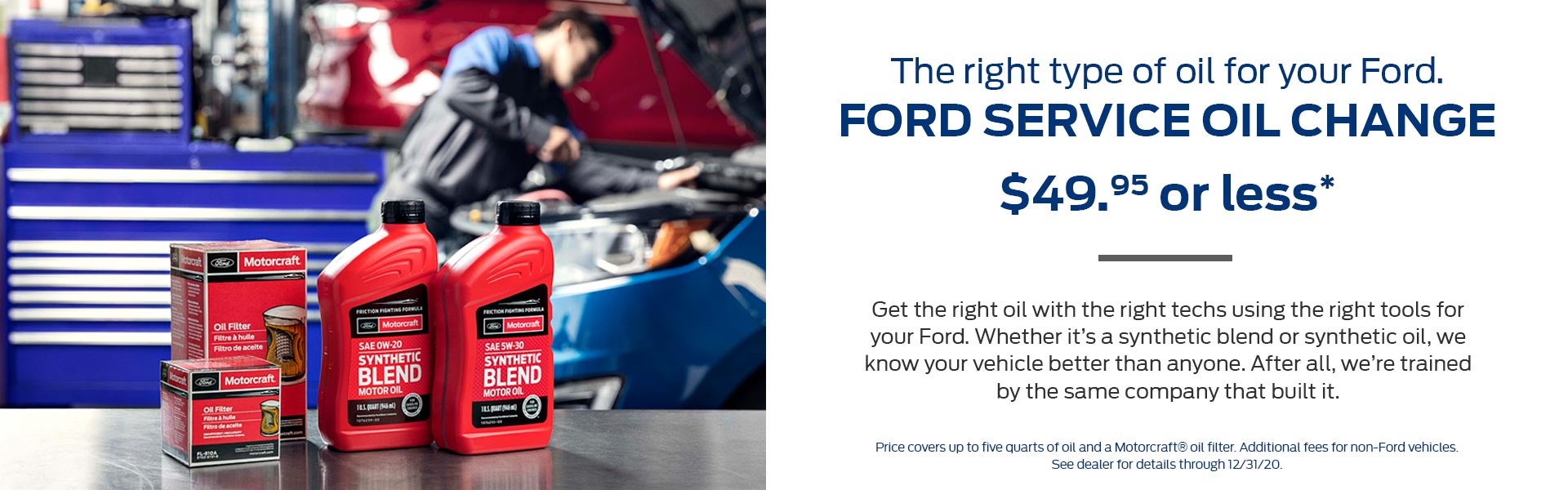 The right type of oil for your Ford: Ford Service Oil Changes for $49.95 or less. Get the right oil with the right techs using the right tools for your Ford. Whether it's a synthetic blend or synthetic oil, we know your vehicle better than anyone. After all, we're trained by the same company that built it. Price covers up to five quarts of oil and a Motorcraft&reg; oil filter. Additional fees for non-Ford vehicles. See dealer for details through 12/31/20.