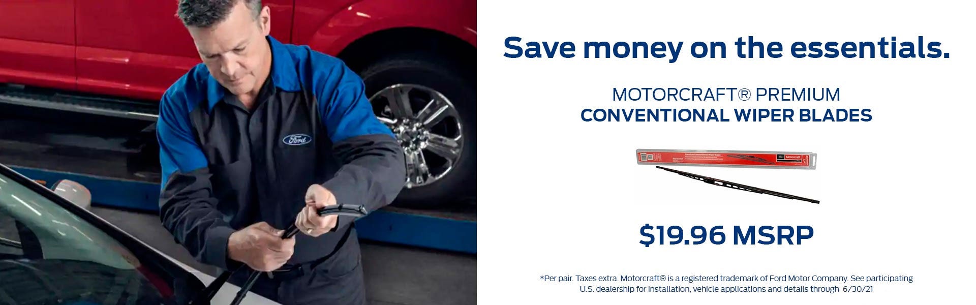 Save money on the essentials. Get Motorcraft® Premium Conventional Wiper Blades for $19.96 MSRP per pair. Taxes extra. Motorcraft® is a registered trademark of Ford Motor Company. See participating U.S. dealership for installation, vehicle application, and details through 12/31/20. Click to print this offer.